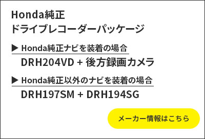Honda純正ドライブレコーダーパッケージ Honda純正ナビを装着の場合:DRH204VD+後方録画カメラ Honda純正以外のナビを装着の場合:DRH197SM+DRH194SG メーカー情報はこちら