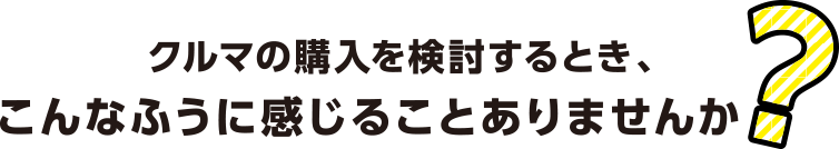 クルマの購入を検討するとき、こんなふうに感じることありませんか?